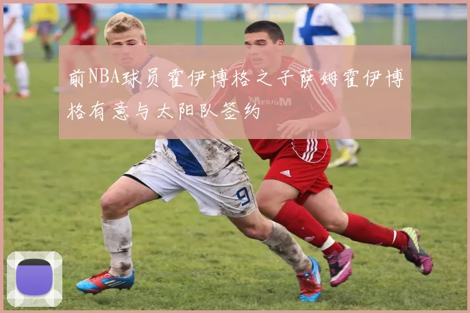 前NBA球员霍伊博格之子萨姆霍伊博格有意与太阳队签约