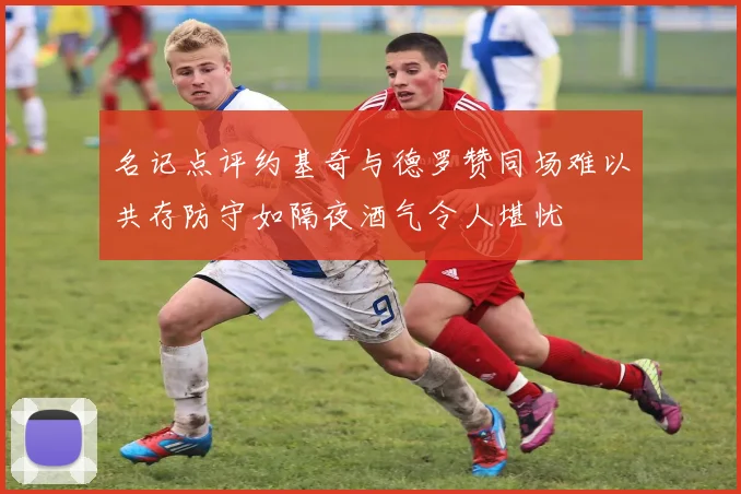 名记点评约基奇与德罗赞同场难以共存防守如隔夜酒气令人堪忧