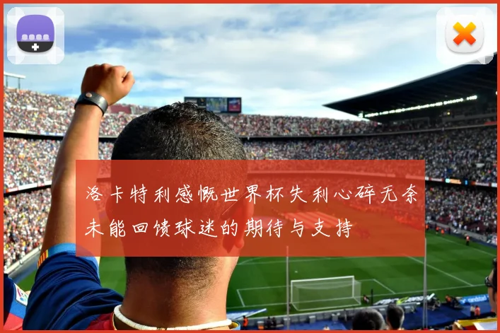 洛卡特利感慨世界杯失利心碎无奈未能回馈球迷的期待与支持