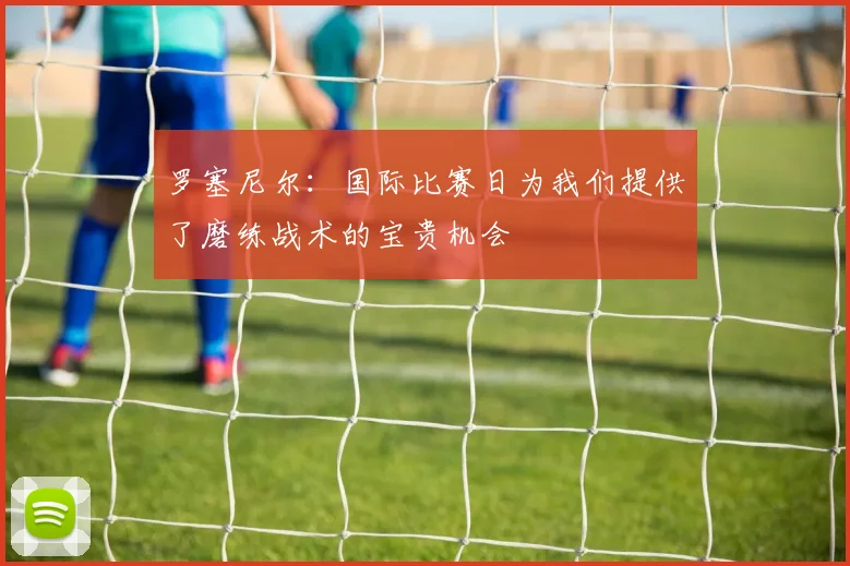 罗塞尼尔：国际比赛日为我们提供了磨练战术的宝贵机会