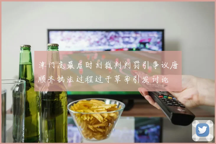 津门虎最后时刻裁判判罚引争议唐顺齐执法过程过于草率引发讨论