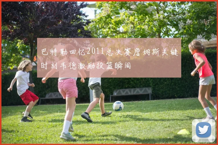 巴特勒回忆2011总决赛詹姆斯关键时刻韦德激励投篮瞬间