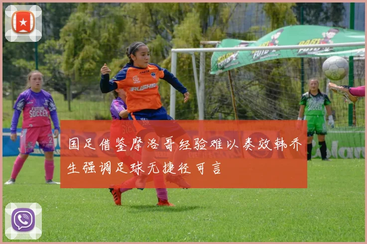 国足借鉴摩洛哥经验难以奏效韩乔生强调足球无捷径可言