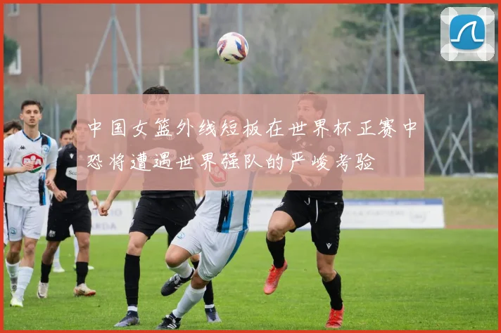 中国女篮外线短板在世界杯正赛中恐将遭遇世界强队的严峻考验