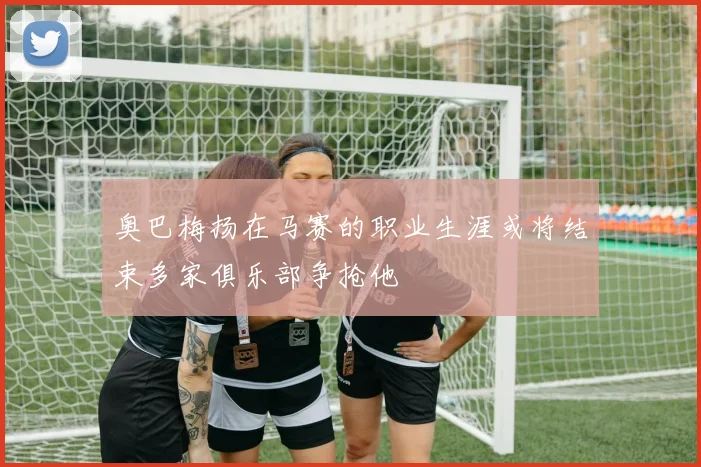 奥巴梅扬在马赛的职业生涯或将结束多家俱乐部争抢他