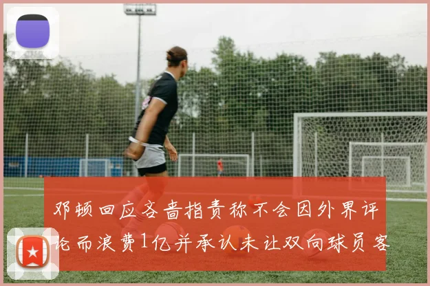 邓顿回应吝啬指责称不会因外界评论而浪费1亿并承认未让双向球员客场是失误