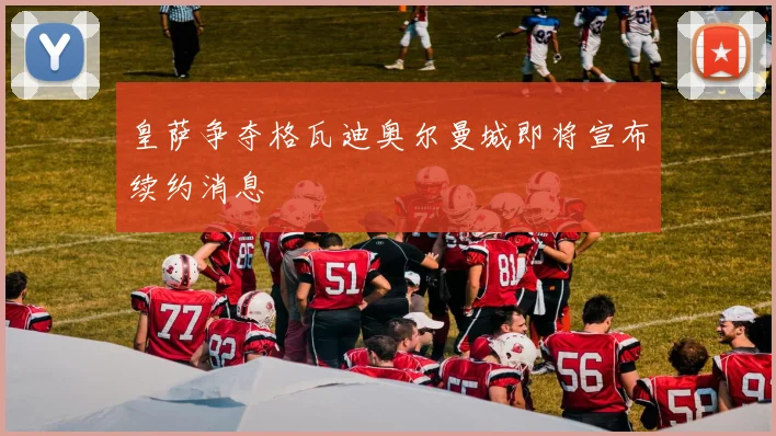 皇萨争夺格瓦迪奥尔曼城即将宣布续约消息