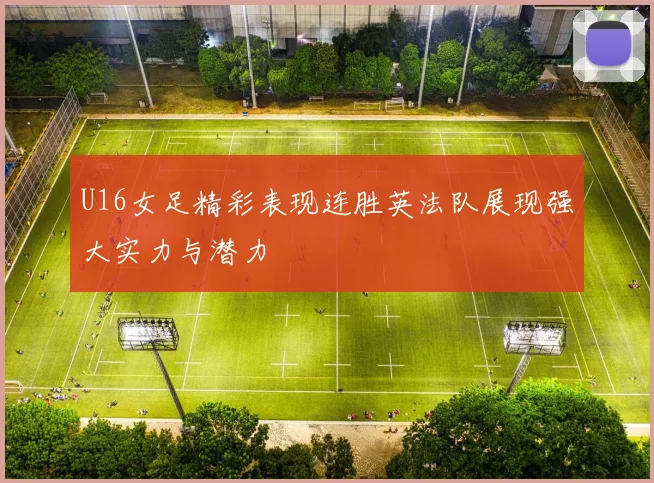 U16女足精彩表现连胜英法队展现强大实力与潜力