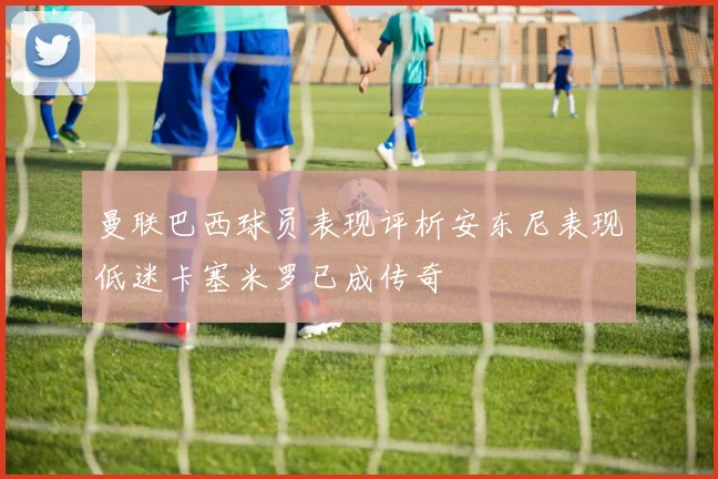 曼联巴西球员表现评析安东尼表现低迷卡塞米罗已成传奇