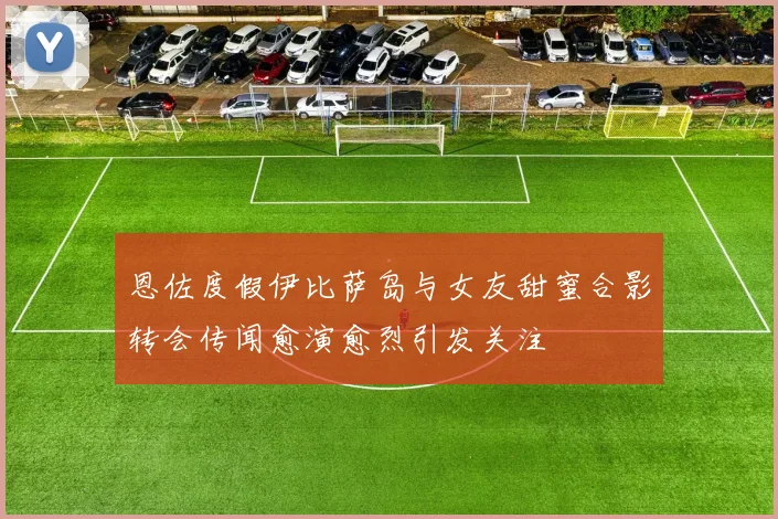 恩佐度假伊比萨岛与女友甜蜜合影转会传闻愈演愈烈引发关注