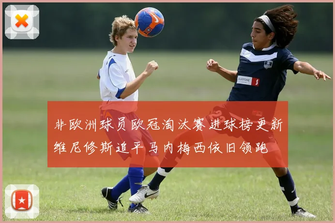 非欧洲球员欧冠淘汰赛进球榜更新维尼修斯追平马内梅西依旧领跑