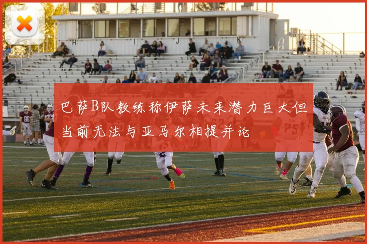 巴萨B队教练称伊萨未来潜力巨大但当前无法与亚马尔相提并论