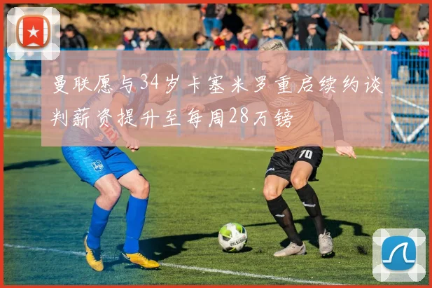 曼联愿与34岁卡塞米罗重启续约谈判薪资提升至每周28万镑