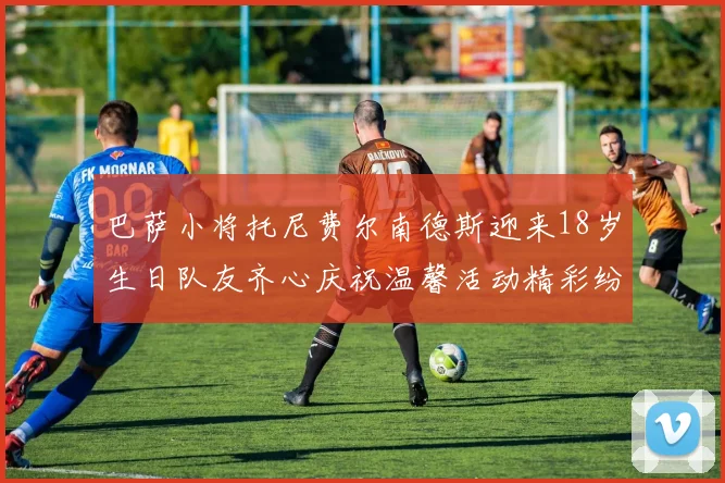 巴萨小将托尼费尔南德斯迎来18岁生日队友齐心庆祝温馨活动精彩纷呈