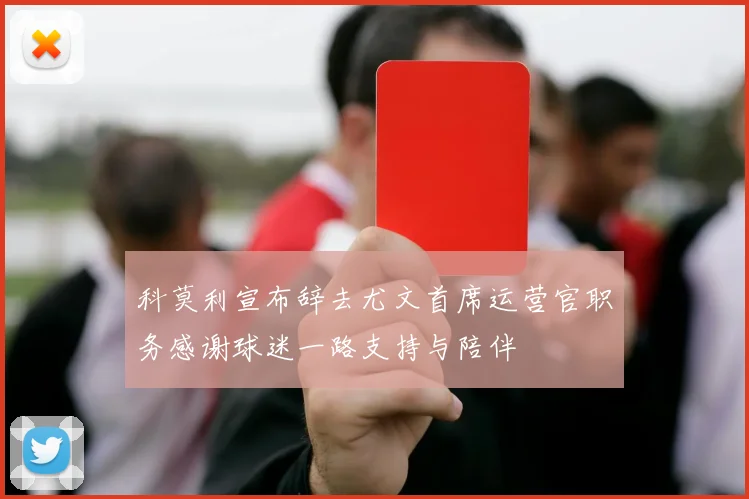 科莫利宣布辞去尤文首席运营官职务感谢球迷一路支持与陪伴