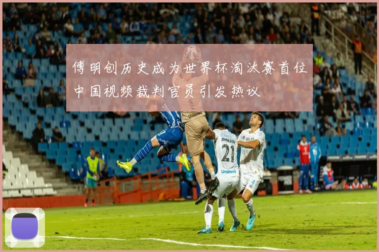 傅明创历史成为世界杯淘汰赛首位中国视频裁判官员引发热议