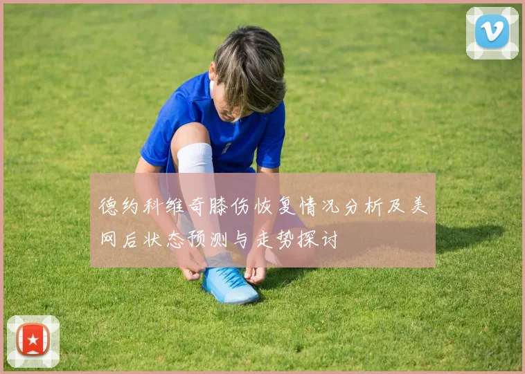 德约科维奇膝伤恢复情况分析及美网后状态预测与走势探讨