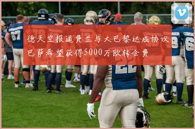 德天空报道费兰与大巴黎达成协议巴萨希望获得5000万欧转会费