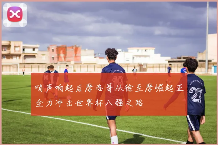 哨声响起后摩洛哥从徐至摩崛起正全力冲击世界杯八强之路