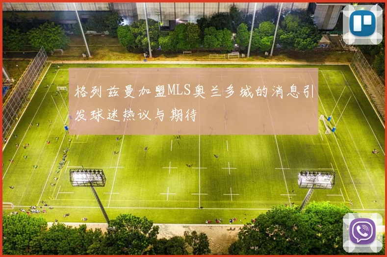 格列兹曼加盟MLS奥兰多城的消息引发球迷热议与期待