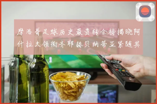 摩洛哥足球历史最贵转会榜揭晓阿什拉夫领衔齐耶赫贝纳蒂亚紧随其后