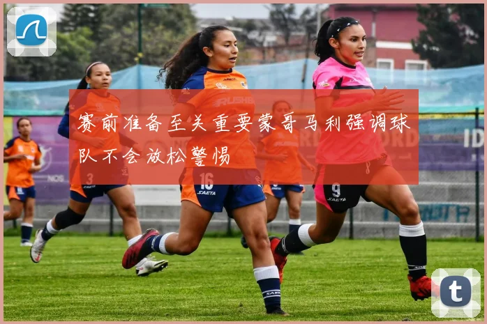 赛前准备至关重要蒙哥马利强调球队不会放松警惕