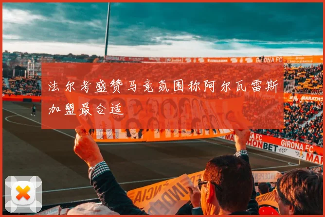 法尔考盛赞马竞氛围称阿尔瓦雷斯加盟最合适